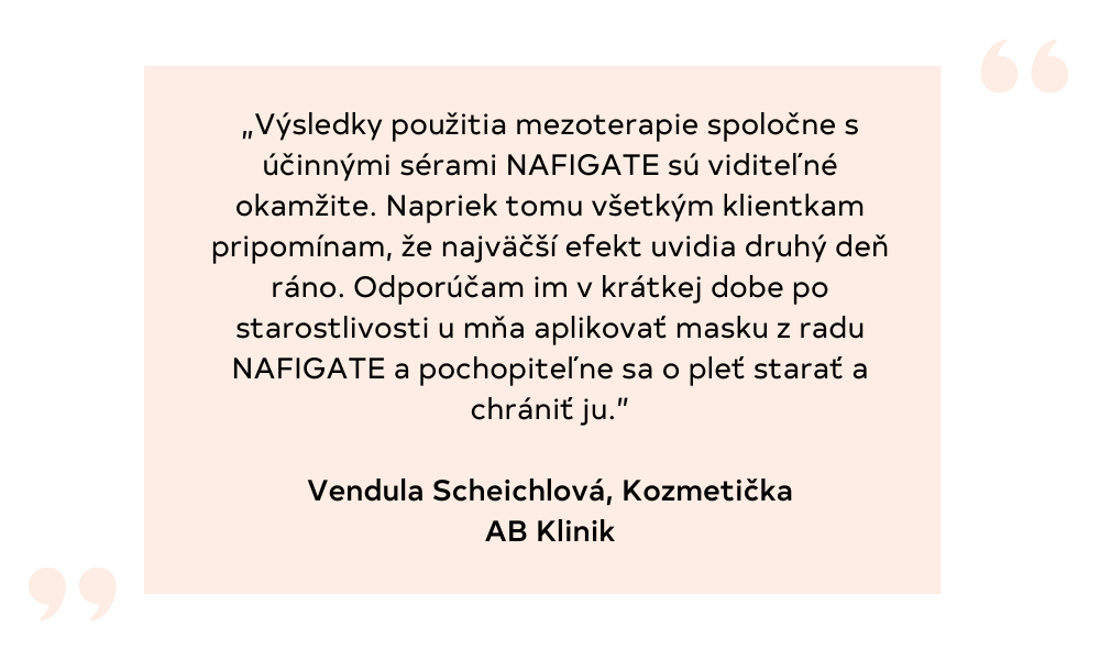 „Výsledky použitia mezoterapie spoločne s účinnými sérami NAFIGATE sú viditeľné okamžite. Napriek tomu všetkým klientkam pripomínam, že najväčší efekt uvidia druhý deň ráno. Odporúčam im v krátkej dobe po starostlivo